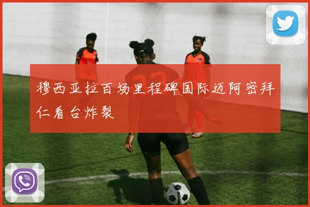 穆西亚拉百场里程碑国际迈阿密拜仁看台炸裂