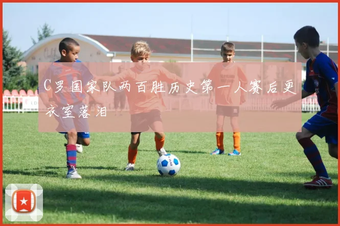 C罗国家队两百胜历史第一人赛后更衣室落泪