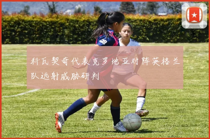 科瓦契奇代表克罗地亚对阵英格兰队远射威胁研判