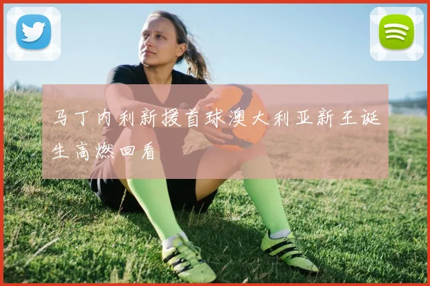 马丁内利新援首球澳大利亚新王诞生高燃回看