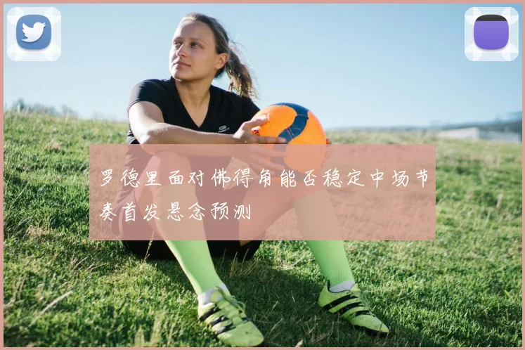 罗德里面对佛得角能否稳定中场节奏首发悬念预测