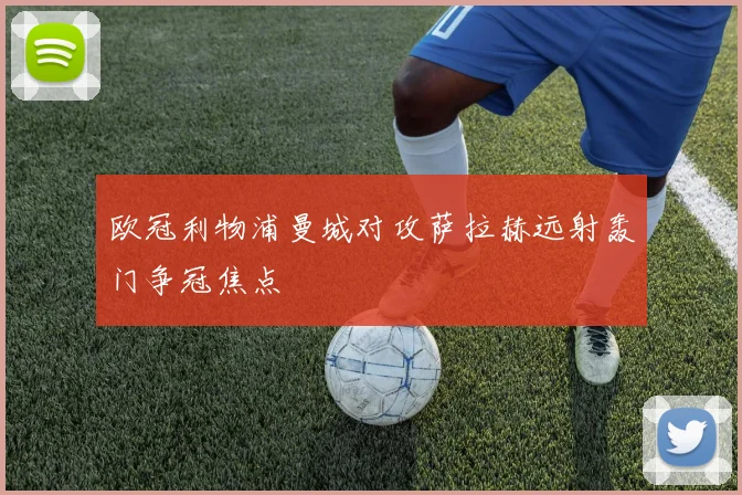 欧冠利物浦曼城对攻萨拉赫远射轰门争冠焦点