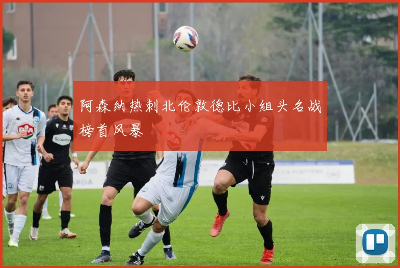 阿森纳热刺北伦敦德比小组头名战榜首风暴