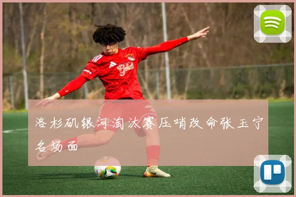 洛杉矶银河淘汰赛压哨改命张玉宁名场面