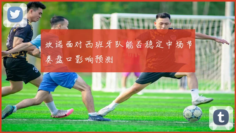 坎诺面对西班牙队能否稳定中场节奏盘口影响预测