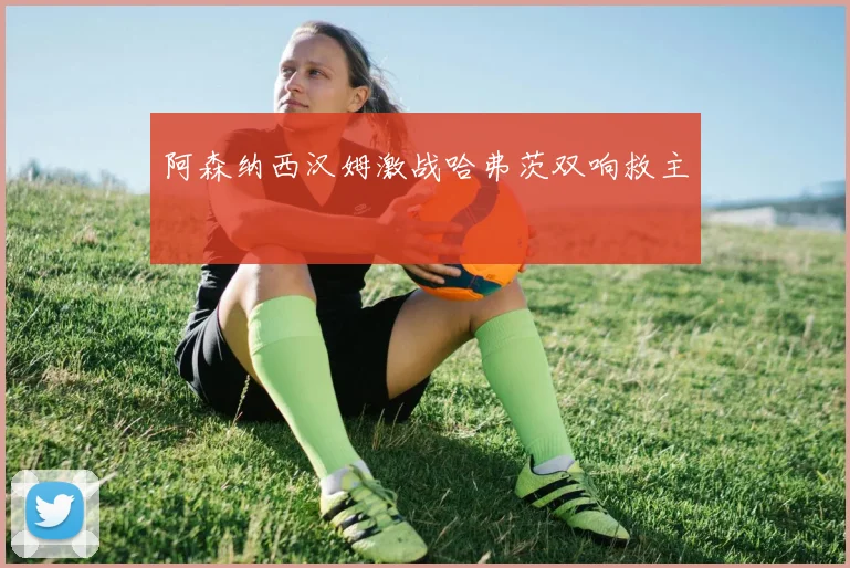 阿森纳西汉姆激战哈弗茨双响救主