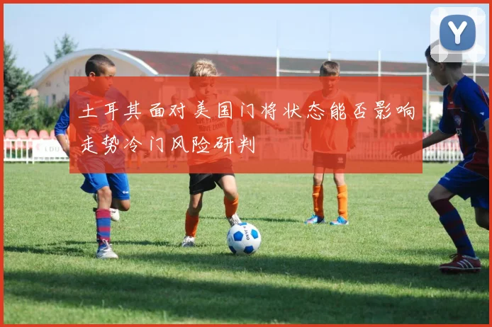 土耳其面对美国门将状态能否影响走势冷门风险研判