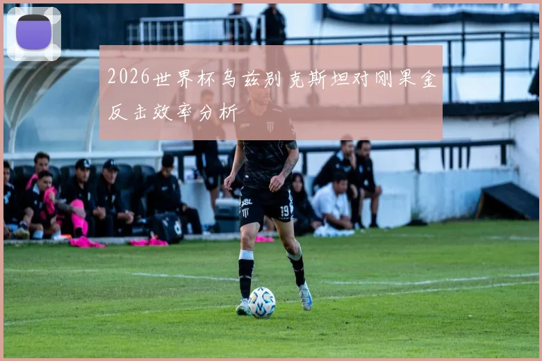 2026世界杯乌兹别克斯坦对刚果金反击效率分析