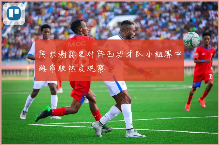 阿尔谢赫里对阵西班牙队小组赛中路串联热度观察