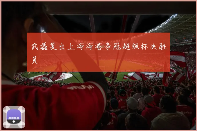 武磊复出上海海港争冠超级杯决胜负