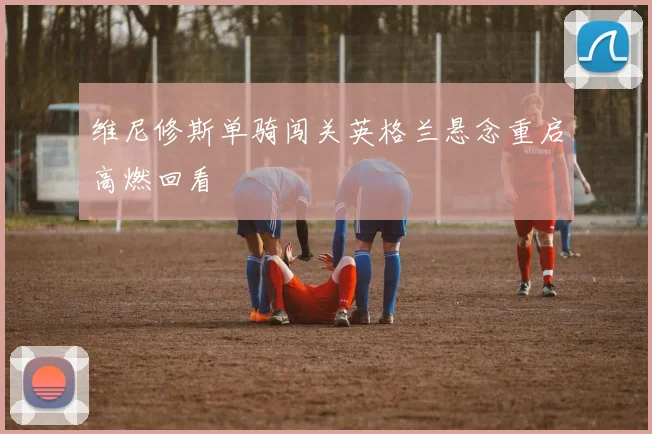 维尼修斯单骑闯关英格兰悬念重启高燃回看