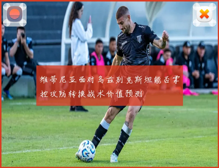 维蒂尼亚面对乌兹别克斯坦能否掌控攻防转换战术价值预测