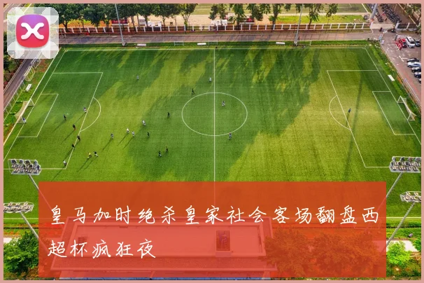 皇马加时绝杀皇家社会客场翻盘西超杯疯狂夜