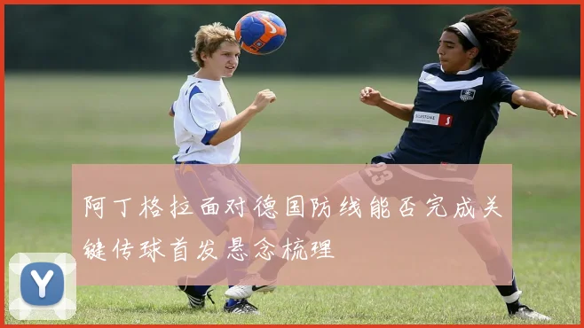 阿丁格拉面对德国防线能否完成关键传球首发悬念梳理