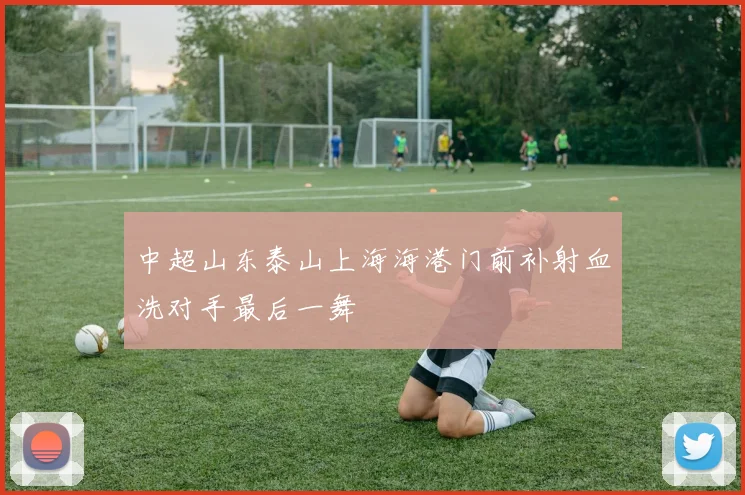 中超山东泰山上海海港门前补射血洗对手最后一舞