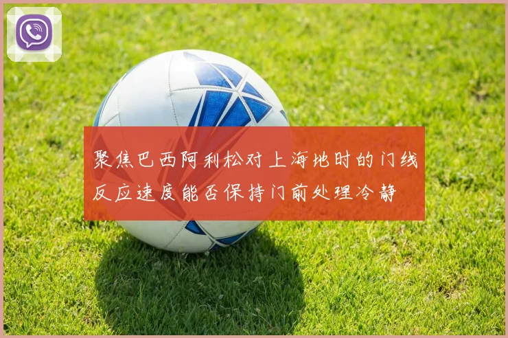 聚焦巴西阿利松对上海地时的门线反应速度能否保持门前处理冷静