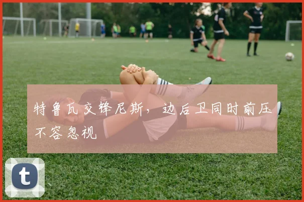 特鲁瓦交锋尼斯，边后卫同时前压不容忽视