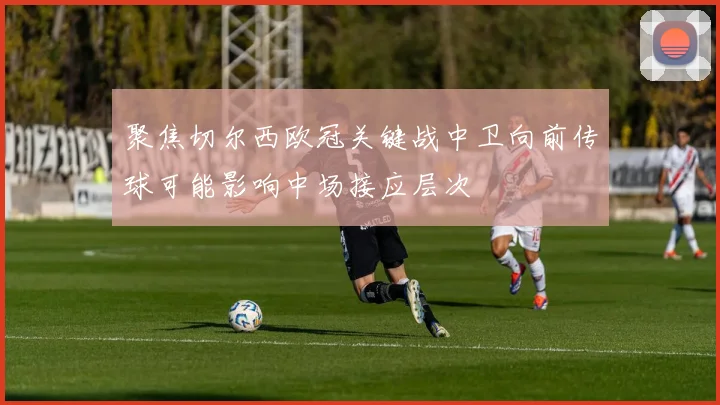 聚焦切尔西欧冠关键战中卫向前传球可能影响中场接应层次