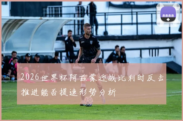 2026世界杯阿兹蒙迎战比利时反击推进能否提速形势分析