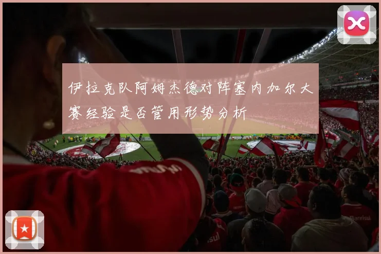 伊拉克队阿姆杰德对阵塞内加尔大赛经验是否管用形势分析