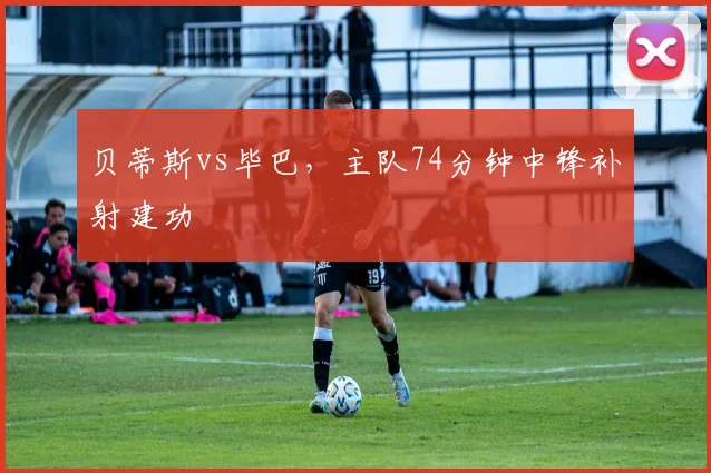 贝蒂斯vs毕巴，主队74分钟中锋补射建功