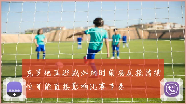 克罗地亚迎战加纳时前场反抢持续性可能直接影响比赛节奏