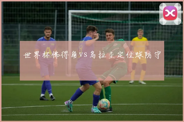 世界杯佛得角vs乌拉圭定位球防守