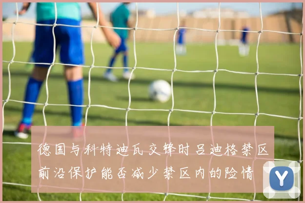德国与科特迪瓦交锋时吕迪格禁区前沿保护能否减少禁区内的险情