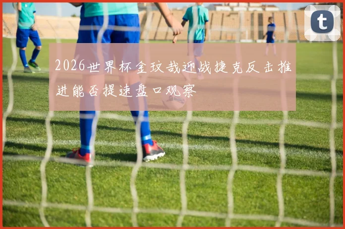 2026世界杯金玟哉迎战捷克反击推进能否提速盘口观察