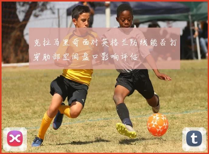 克拉马里奇面对英格兰防线能否打穿肋部空间盘口影响评估