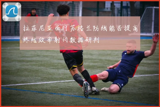 拉菲尼亚面对苏格兰防线能否提高终结效率射门数据研判