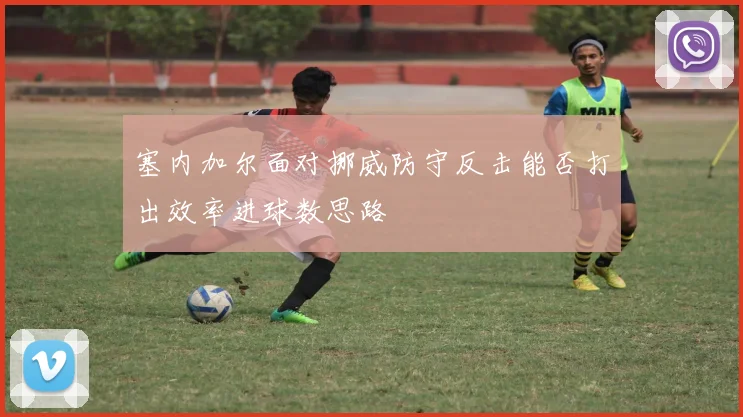 塞内加尔面对挪威防守反击能否打出效率进球数思路