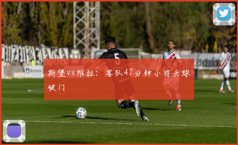 斯堡vs维拉:客队47分钟小将头球破门