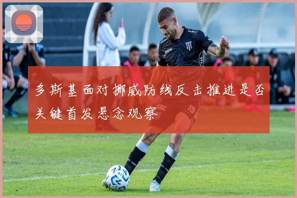 多斯基面对挪威防线反击推进是否关键首发悬念观察