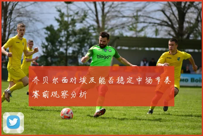 乔贝尔面对埃及能否稳定中场节奏赛前观察分析