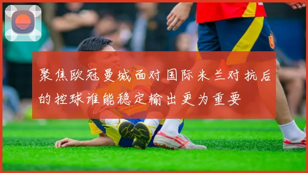 聚焦欧冠曼城面对国际米兰对抗后的控球谁能稳定输出更为重要