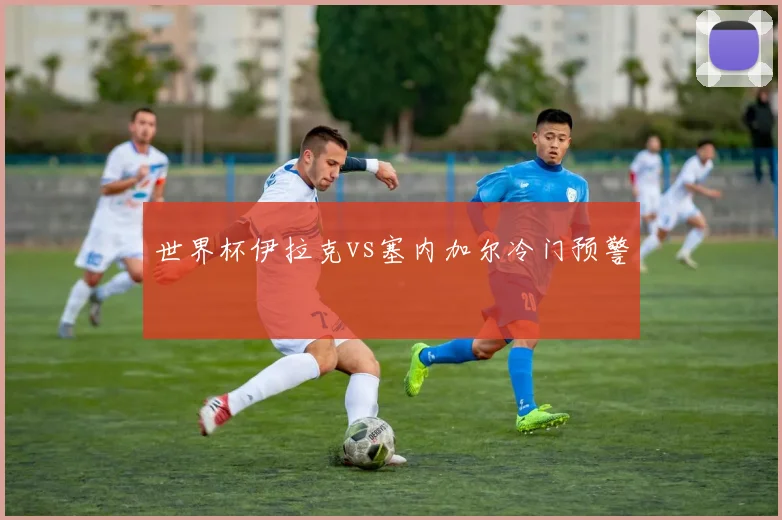 世界杯伊拉克vs塞内加尔冷门预警