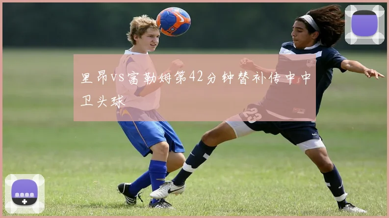 里昂vs富勒姆第42分钟替补传中中卫头球