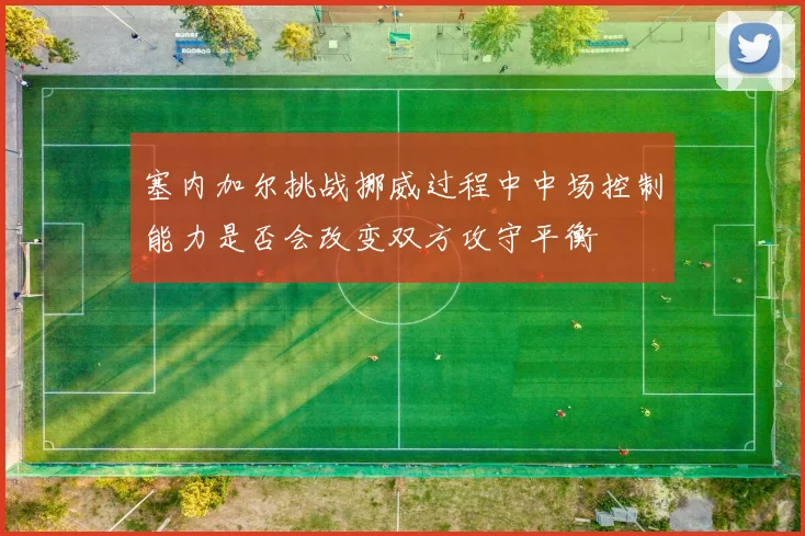 塞内加尔挑战挪威过程中中场控制能力是否会改变双方攻守平衡