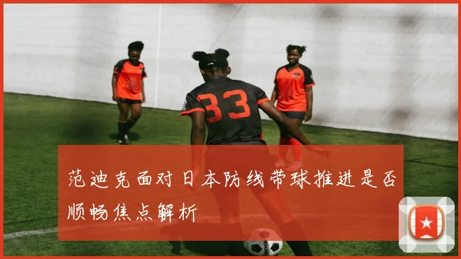 范迪克面对日本防线带球推进是否顺畅焦点解析