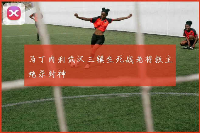 马丁内利武汉三镇生死战老将救主绝杀封神