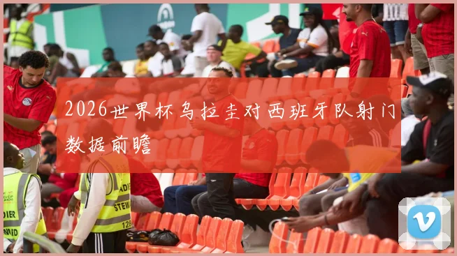 2026世界杯乌拉圭对西班牙队射门数据前瞻