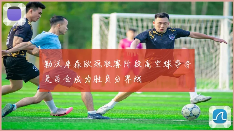勒沃库森欧冠联赛阶段高空球争夺是否会成为胜负分界线
