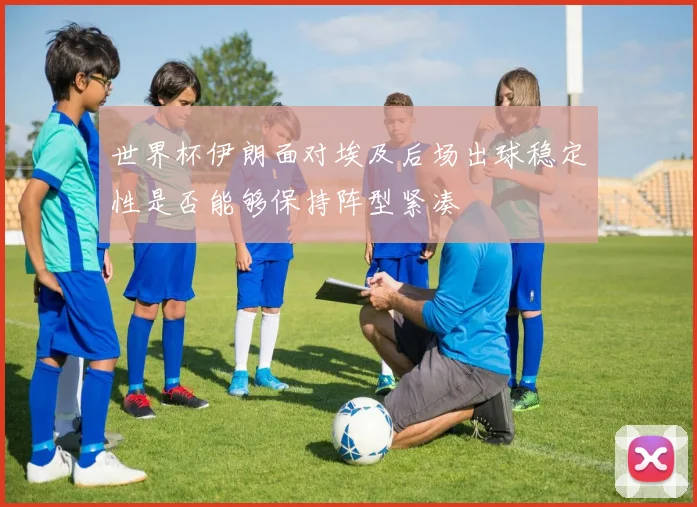 世界杯伊朗面对埃及后场出球稳定性是否能够保持阵型紧凑