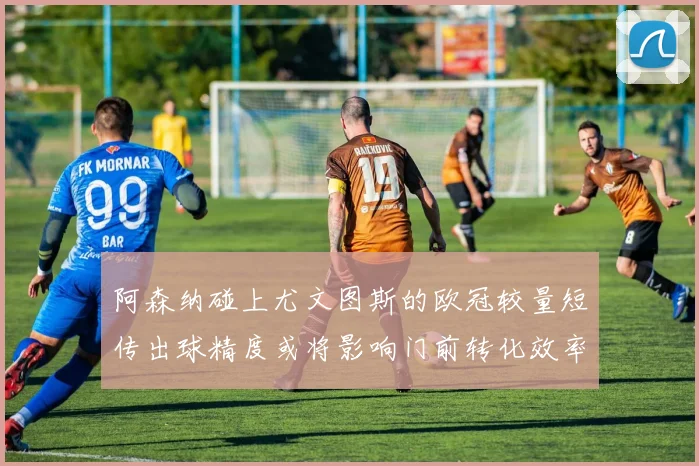 阿森纳碰上尤文图斯的欧冠较量短传出球精度或将影响门前转化效率